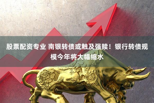 股票配资专业 南银转债或触及强赎！银行转债规模今年将大幅缩水