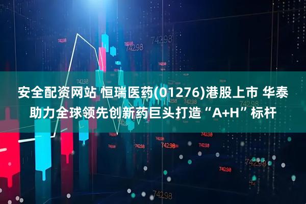 安全配资网站 恒瑞医药(01276)港股上市 华泰助力全球领先创新药巨头打造“A+H”标杆