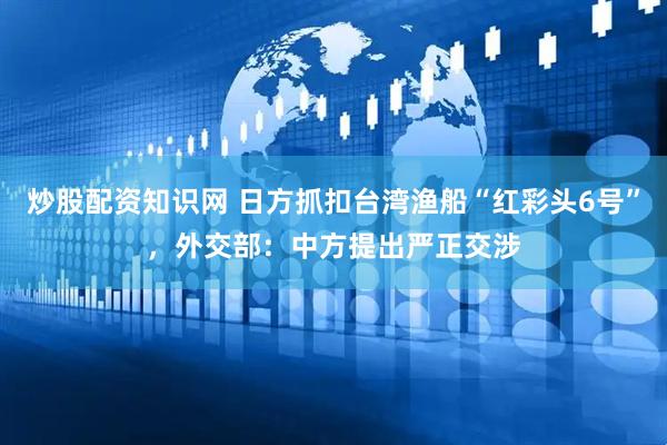 炒股配资知识网 日方抓扣台湾渔船“红彩头6号”，外交部：中方提出严正交涉