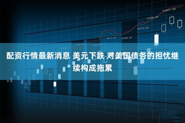 配资行情最新消息 美元下跌 对美国债务的担忧继续构成拖累