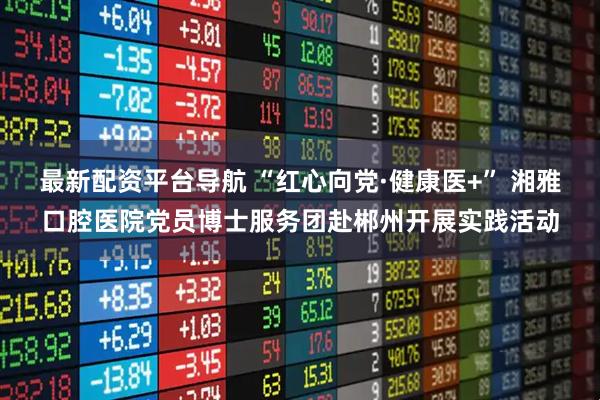 最新配资平台导航 “红心向党·健康医+” 湘雅口腔医院党员博士服务团赴郴州开展实践活动
