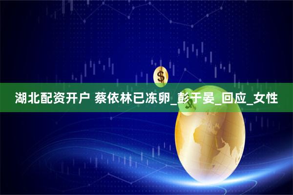 湖北配资开户 蔡依林已冻卵_彭于晏_回应_女性