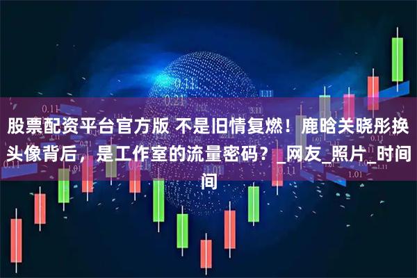 股票配资平台官方版 不是旧情复燃！鹿晗关晓彤换头像背后，是工作室的流量密码？_网友_照片_时间