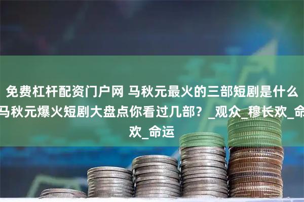 免费杠杆配资门户网 马秋元最火的三部短剧是什么？马秋元爆火短剧大盘点你看过几部？_观众_穆长欢_命运