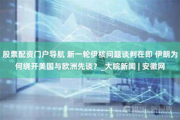 股票配资门户导航 新一轮伊核问题谈判在即 伊朗为何绕开美国与欧洲先谈？_大皖新闻 | 安徽网