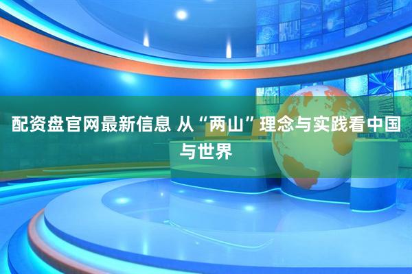 配资盘官网最新信息 从“两山”理念与实践看中国与世界