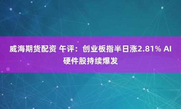 威海期货配资 午评：创业板指半日涨2.81% AI硬件股持续爆发