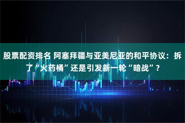 股票配资排名 阿塞拜疆与亚美尼亚的和平协议：拆了“火药桶”还是引发新一轮“暗战”？