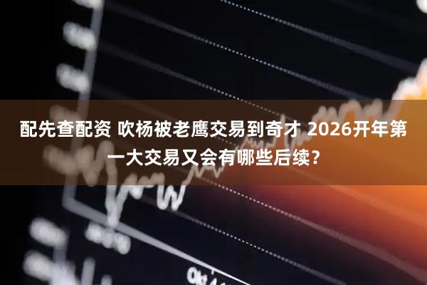 配先查配资 吹杨被老鹰交易到奇才 2026开年第一大交易又会有哪些后续？